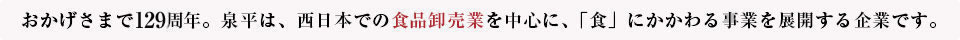 おかげさまで125周年。泉平は、西日本での食品卸売業を中心に、「食」にかかわる事業を展開する企業です。
